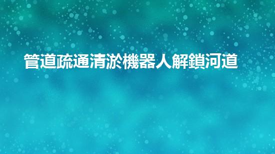 管道疏通清淤機器人解鎖河道清潔的革新技術，讓水域生態(tài)更健康！